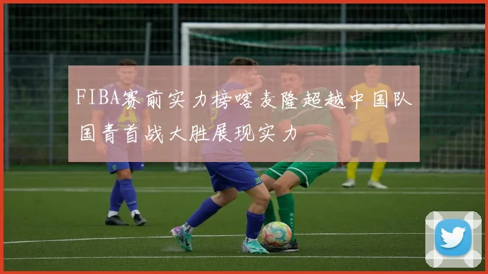 FIBA赛前实力榜喀麦隆超越中国队国青首战大胜展现实力